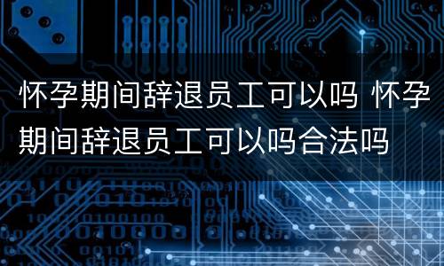 怀孕期间辞退员工可以吗 怀孕期间辞退员工可以吗合法吗