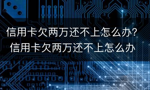 信用卡欠两万还不上怎么办？ 信用卡欠两万还不上怎么办