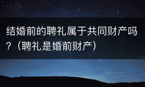 结婚前的聘礼属于共同财产吗?（聘礼是婚前财产）
