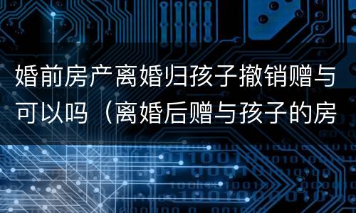 婚前房产离婚归孩子撤销赠与可以吗（离婚后赠与孩子的房怎样撤销）