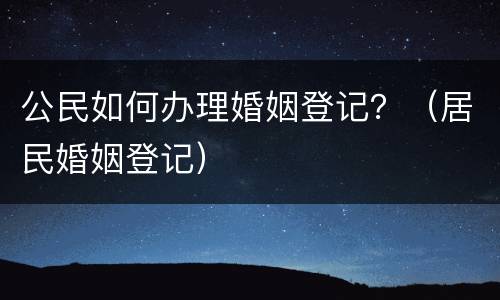 公民如何办理婚姻登记？（居民婚姻登记）