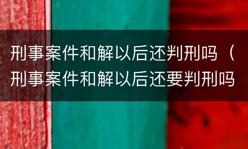 刑事案件和解以后还判刑吗（刑事案件和解以后还要判刑吗）