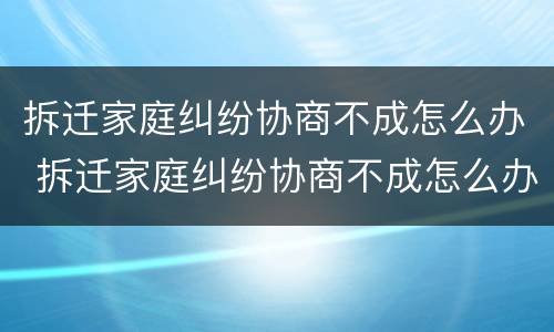 拆迁家庭纠纷协商不成怎么办 拆迁家庭纠纷协商不成怎么办呢