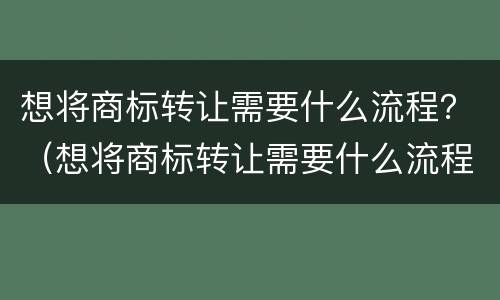 想将商标转让需要什么流程？（想将商标转让需要什么流程呢）