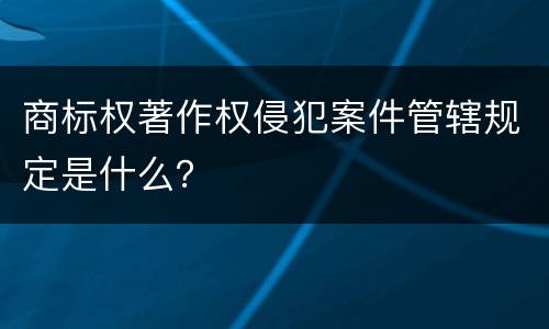 商标权著作权侵犯案件管辖规定是什么？