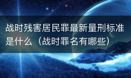 战时残害居民罪最新量刑标准是什么（战时罪名有哪些）