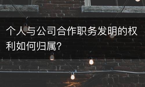 个人与公司合作职务发明的权利如何归属？