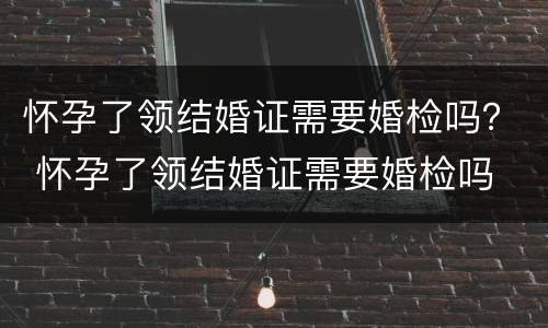 怀孕了领结婚证需要婚检吗？ 怀孕了领结婚证需要婚检吗