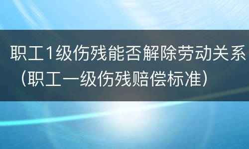 职工1级伤残能否解除劳动关系（职工一级伤残赔偿标准）