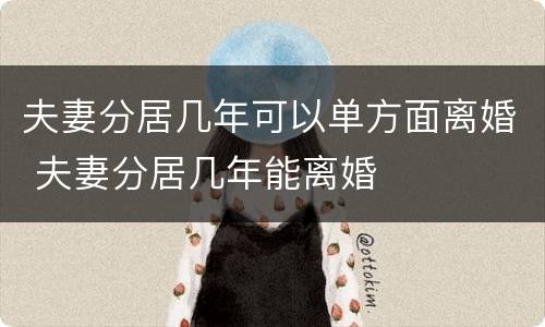 夫妻分居几年可以单方面离婚 夫妻分居几年能离婚