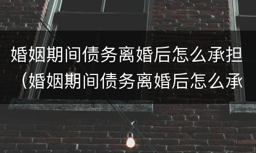 婚姻期间债务离婚后怎么承担（婚姻期间债务离婚后怎么承担法律责任）