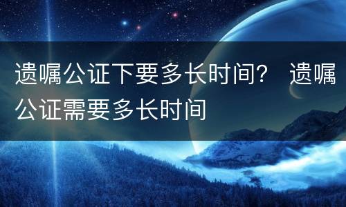 遗嘱公证下要多长时间？ 遗嘱公证需要多长时间