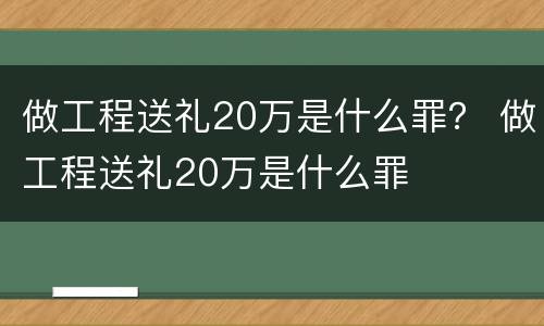 做工程送礼20万是什么罪？ 做工程送礼20万是什么罪