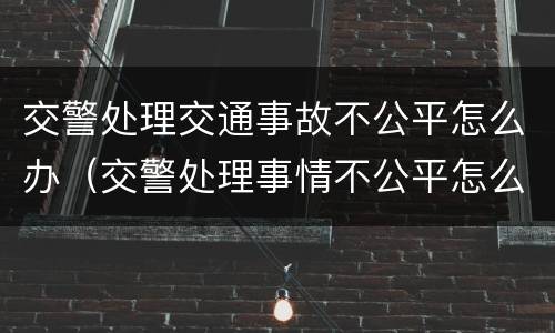 交警处理交通事故不公平怎么办（交警处理事情不公平怎么办）