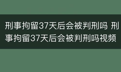 刑事拘留37天后会被判刑吗 刑事拘留37天后会被判刑吗视频