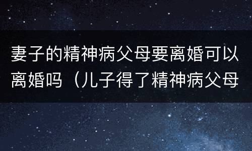 妻子的精神病父母要离婚可以离婚吗（儿子得了精神病父母能离婚吗）