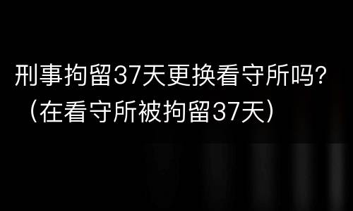 刑事拘留37天更换看守所吗？（在看守所被拘留37天）
