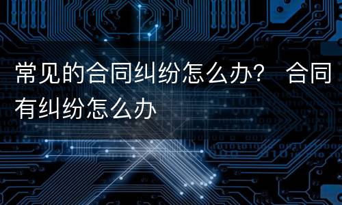 常见的合同纠纷怎么办？ 合同有纠纷怎么办
