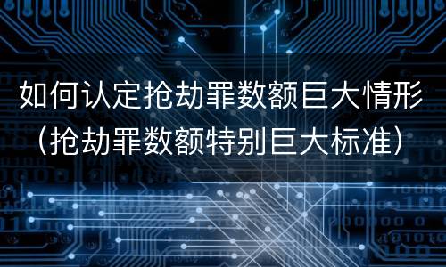 如何认定抢劫罪数额巨大情形（抢劫罪数额特别巨大标准）