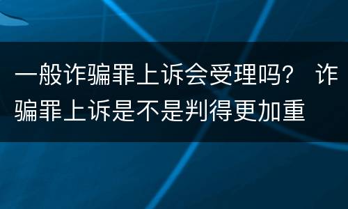 一般诈骗罪上诉会受理吗？ 诈骗罪上诉是不是判得更加重