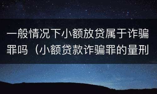 一般情况下小额放贷属于诈骗罪吗（小额贷款诈骗罪的量刑）