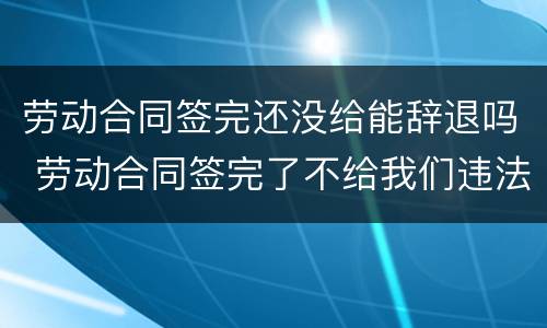 劳动合同签完还没给能辞退吗 劳动合同签完了不给我们违法吗