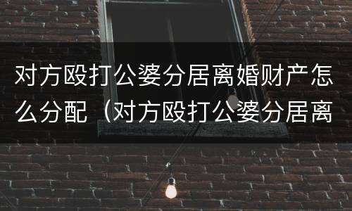 对方殴打公婆分居离婚财产怎么分配（对方殴打公婆分居离婚财产怎么分配呢）