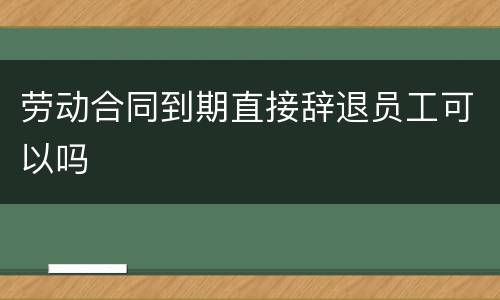 劳动合同到期直接辞退员工可以吗