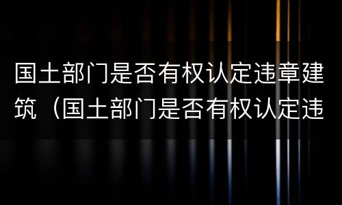 国土部门是否有权认定违章建筑（国土部门是否有权认定违章建筑违法行为）