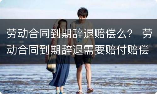 劳动合同到期辞退赔偿么？ 劳动合同到期辞退需要赔付赔偿金吗