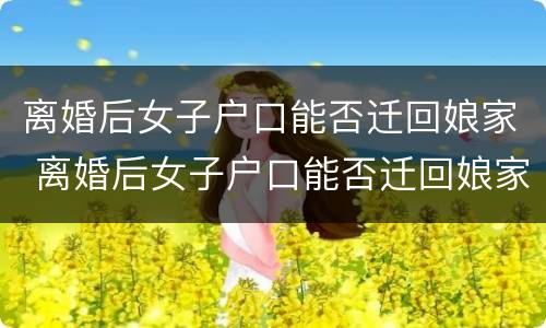 离婚后女子户口能否迁回娘家 离婚后女子户口能否迁回娘家去