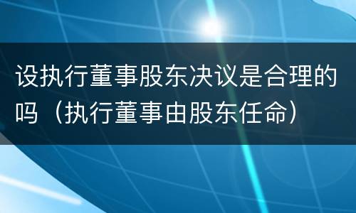 设执行董事股东决议是合理的吗（执行董事由股东任命）