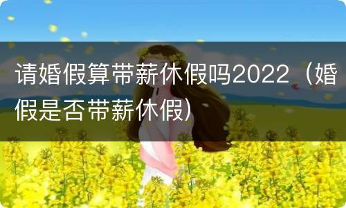 请婚假算带薪休假吗2022（婚假是否带薪休假）