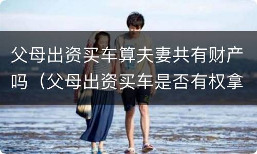 父母出资买车算夫妻共有财产吗（父母出资买车是否有权拿回）