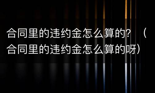 合同里的违约金怎么算的？（合同里的违约金怎么算的呀）