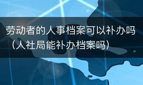 劳动者的人事档案可以补办吗（人社局能补办档案吗）