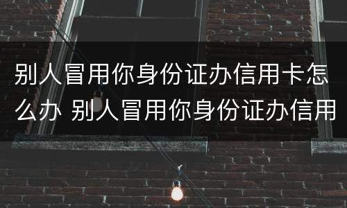 别人冒用你身份证办信用卡怎么办 别人冒用你身份证办信用卡怎么办呢