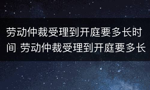 劳动仲裁受理到开庭要多长时间 劳动仲裁受理到开庭要多长时间呢