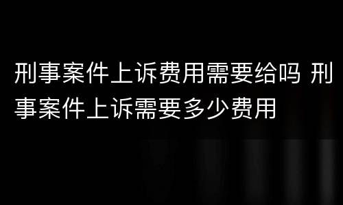 刑事案件上诉费用需要给吗 刑事案件上诉需要多少费用