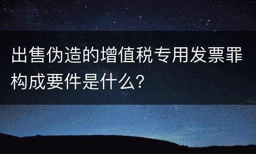 出售伪造的增值税专用发票罪构成要件是什么？