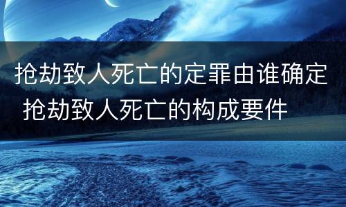 抢劫致人死亡的定罪由谁确定 抢劫致人死亡的构成要件