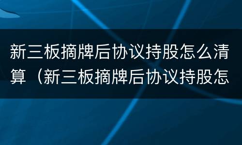 新三板摘牌后协议持股怎么清算（新三板摘牌后协议持股怎么清算股价）