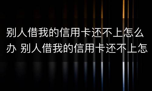 别人借我的信用卡还不上怎么办 别人借我的信用卡还不上怎么办呢