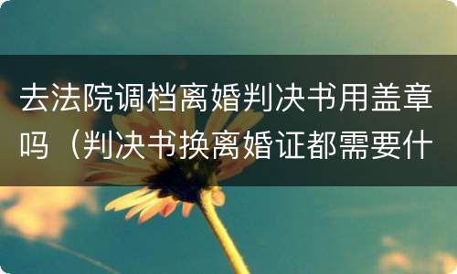 去法院调档离婚判决书用盖章吗（判决书换离婚证都需要什么手续）