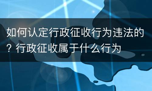 如何认定行政征收行为违法的? 行政征收属于什么行为