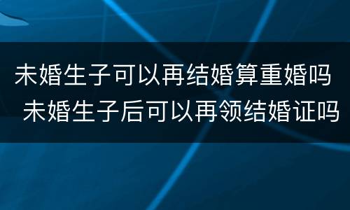 未婚生子可以再结婚算重婚吗 未婚生子后可以再领结婚证吗