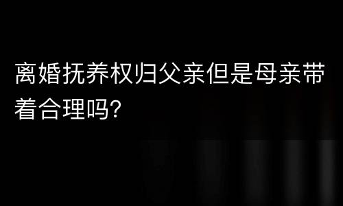 离婚抚养权归父亲但是母亲带着合理吗？
