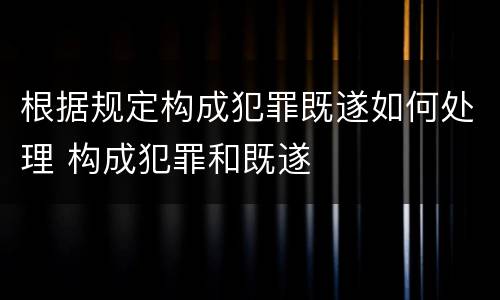 根据规定构成犯罪既遂如何处理 构成犯罪和既遂