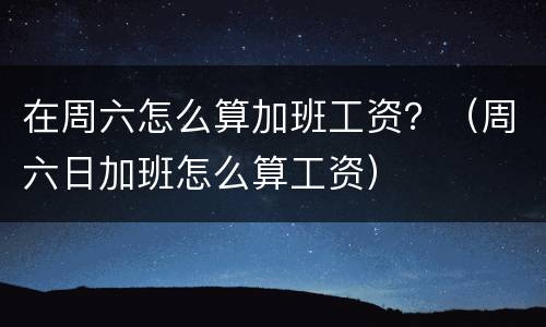 在周六怎么算加班工资？（周六日加班怎么算工资）