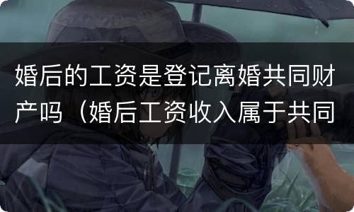 婚后的工资是登记离婚共同财产吗（婚后工资收入属于共同财产吗）